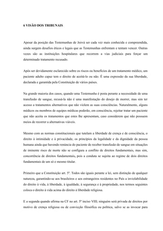 6 VISÃO DOS TRIBUNAIS




Apesar da posição das Testemunhas de Jeová ser cada vez mais conhecida e compreendida,
ainda surgem desafios éticos e legais que as Testemunhas enfrentam e tentam vencer. Outras
vezes são as instituições hospitalares que recorrem a vias judiciais para forçar um
determinado tratamento recusado.


Após ser devidamente esclarecido sobre os riscos ou benefícios de um tratamento médico, um
paciente adulto capaz tem o direito de aceitá-lo ou não. É uma expressão da sua liberdade,
declarada e garantida pela Constituição de vários países.


Na grande maioria dos casos, quando uma Testemunha é posta perante a necessidade de uma
transfusão de sangue, recusá-la não é uma manifestação do desejo de morrer, mas sim ter
acesso a tratamentos alternativos que não violem as suas consciências. Naturalmente, alguns
médicos ou membros de equipes médicas poderão, em consciência, rejeitar tratar um paciente
que não aceita os tratamentos que estes lhe apresentam, caso considerem que não possuem
meios de recorrer a alternativas viáveis.


Mesmo com as normas constitucionais que tutelam a liberdade de crença e de consciência, o
direito à intimidade e à privacidade, os princípios da legalidade e da dignidade da pessoa
humana ainda que havendo renúncia do paciente de receber transfusão de sangue em situações
de iminente risco de morte não se configura a conflito de direitos fundamentais, mas sim,
concorrência de direitos fundamentais, pois a conduta se sujeita ao regime de dois direitos
fundamentais de um só e mesmo titular.


Primeiro que a Constituição art. 5º. Todos são iguais perante a lei, sem distinção de qualquer
natureza, garantindo-se aos brasileiros e aos estrangeiros residentes no País a inviolabilidade
do direito à vida, à liberdade, à igualdade, à segurança e à propriedade, nos termos seguintes
coloca o direito à vida acima do direito à liberdade religiosa.


E a segunda quando afirma na CF no art. 5º inciso VIII; ninguém será privada de direitos por
motivo de crença religiosa ou de convicção filosófica ou política, salvo se as invocar para
 