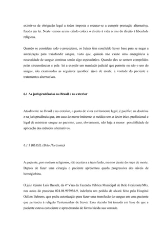 eximir-se de obrigação legal a todos imposta e recusar-se a cumprir prestação alternativa,
fixada em lei. Neste termos acima citado coloca o direito à vida acima do direito à liberdade
religiosa.


Quando se considera todo o procedente, os Juízes têm concluído haver base para se negar a
autorização para transfundir sangue, visto que, quando não existe uma emergência a
necessidade de sangue continua sendo algo especulativo. Quando eles se sentem compelidos
pelas circunstâncias e pela lei a expedir um mandado judicial que permite ou não o uso do
sangue, são examinadas as seguintes questões: risco de morte, a vontade do paciente e
tratamentos alternativos.




6.1 As jurisprudências no Brasil e no exterior




Atualmente no Brasil e no exterior, o ponto de vista estritamente legal, é pacífico na doutrina
e na jurisprudência que, em caso de morte iminente, o médico tem o dever ético-profissional e
legal de ministrar sangue ao paciente, caso, obviamente, não haja a menor possibilidade de
aplicação dos métodos alternativos.




6.1.1 BRASIL (Belo Horizonte)




A paciente, por motivos religiosos, não aceitava a transfusão, mesmo ciente do risco de morte.
Depois de fazer uma cirurgia o paciente apresentou queda progressiva dos níveis de
hemoglobina.


O juiz Renato Luís Dresch, da 4ª Vara da Fazenda Pública Municipal de Belo Horizonte/MG,
nos autos do processo 024.08.997938-9, indeferiu um pedido de alvará feito pelo Hospital
Odilon Behrens, que pediu autorização para fazer uma transfusão de sangue em uma paciente
que pertencia à religião Testemunhas de Jeová. Essa decisão foi tomada em base de que a
paciente estava consciente e apresentando de forma lúcida sua vontade.
 