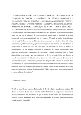 “TESTEMUNHA DE JEOVÁ – PROCEDIMENTO CIRÚRGICO COM POSSIBILIDADE DE
TRASFUSÃO       DE     SANGUE      –   EXISTÃSNCIA    DE    TÉCNICA     ALTERNATIVA       –
TRATAMENTO FORA DO DOMICÍLIO – RECUSA DA ADMINISTRAÇÃO PÚBLICA –
DIREITO À SAÚDE – DEVER DO ESTADO – RESPEITO À LIBERDADE RELIGIOSA –
PRINCÍPIO DA ISONOMIA – OBRIGAÇÃO DE FAZER – LIMINAR CONCEDIDA –
RECURSO PROVIDO. Havendo alternativa ao procedimento cirúrgico tradicional, não pode
o Estado recusar o Tratamento Fora do Domicílio (TFD) quando ele se apresenta como a
única via que vai ao encontro da crença religiosa do paciente. A liberdade de crença,
consagrada no texto constitucional, não se resume à liberdade de culto, à manifestação
exterior da fé do homem, mas também de orientar-se e seguir os princípios dela. Não cabe à
administração pública avaliar e julgar valores religiosos, mas respeitá-los. A inclinação de
religiosidade é direito de cada um, que deve ser precatado de todas as formas de
discriminação. Se por motivos religiosos a transfusão de sangue apresenta-se como
obstáculo intransponível à submissão do recorrente à cirurgia tradicional, deve o Estado
disponibilizar recursos para que o procedimento se dê por meio de técnica que dispense-a,
quando na unidade territorial não haja profissional credenciado a fazê-la. O princípio da
isonomia não se opõe a uma diversa proteção das desigualdades naturais de cada um. Se o
Sistema Único de Saúde do Mato Grosso não dispõe de profissional com domínio da técnica
que afaste o risco de transfusão de sangue em cirurgia cardíaca, deve propiciar meios para
que o procedimento se verifique fora do domicílio (TFD), preservando, tanto quanto possível,
a crença religiosa do paciente.”




6.1.3 Estados Unidos




Devido a uma úlcera, paciente Testemunha de Jeová solicitou atendimento médico. Ele
alertou ao médico do seu desejo de não receber transfusão de sangue caso necessitasse,
inclusive mostrando um documento de que o medico estaria isento das responsabilidades
jurídicas e éticas. O médico, sem avisar antecipadamente à paciente, transfundiu sangue.
Levado o caso à via judicial.
 