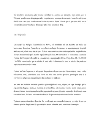 Os familiares ajuizaram ação contra o médico e a esposa do paciente. Dois anos após o
Tribunal absolveu os dois porque eles respeitaram a vontade do paciente. Mas eles só foram
absolvidos visto que a enfermeira havia escrito na ficha clínica que o paciente não havia
consentido com a transfusão de sangue e foi feito a vontade dele.




6.1.6 Argentina




Um adepto da Religião Testemunha de Jeová, foi internado em um hospital em razão de
hemorragia digestiva. Negando-se a receber transfusão de sangue, as autoridades do hospital
pediram aos juízes autorização para fazer a transfusão de maneira compulsória, alegando que
isso era fundamental para manter o paciente com vida. O Tribunal de 1ª Instância e a Câmara
Federal de Comodoro Rivadávia concederam a autorização (CFed. Com. Riv. 15.106.89 ED
134-297), entendendo que o direito à vida não é disponível e que a atitude do paciente
equivalia a um suicídio lento.


Perante a Corte Suprema, o advogado do paciente alegou que seu cliente queria viver, e não
suicidar-se, mas, consciente dos riscos de vida que corria, preferia privilegiar sua fé e
convicções religiosas em detrimento das indicações médicas.


A Corte, por maioria, declarou que essa questão já havia sido julgada, ou seja, o tempo que o
expediente chegou à Corte, o paciente já havia obtido alta médica. Mesmo assim cinco juízes
desenvolveram importantes discordâncias em dois grupos, fixando a posição do tribunal para
casos similares, levando em conta sua função de garante supremo dos direitos humanos.


Portanto, nessa situação o hospital foi condenado em segunda instancia por não levar em
conta a opinião do paciente já que existem outros métodos para transfusão de sangue.
 