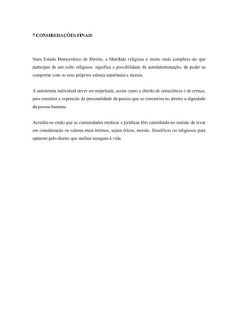 7 CONSIDERAÇÕES FINAIS




Num Estado Democrático de Direito, a liberdade religiosa é muito mais complexa do que
participar de um culto religioso: significa a possibilidade de autodeterminação, de poder se
comportar com os seus próprios valores espirituais e morais.


A autonomia individual dever ser respeitada, assim como o direito de consciência e de crença,
pois constitui a expressão da personalidade da pessoa que se concretiza no direito a dignidade
da pessoa humana.


Acredita-se então que as comunidades médicas e jurídicas têm caminhado no sentido de levar
em consideração os valores mais íntimos, sejam éticos, morais, filosóficos ou religiosos para
optarem pelo direito que melhor assegure à vida.
 
