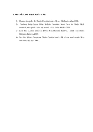 8 REFERÊNCIAS BIBLIOGRÁFICAS:


  1- Moraes, Alexandre de. Direito Constitucional. - 12 ed.- São Paulo: Atlas, 2002.
  2-    Gagliano, Pablo Stolze. Filho, Rodolfo Pamplona. Novo Curso de Direito Civil,
       volume I: parte geral. – 10.d.rev. e atual. – São Paulo: Saraiva 2008.
  3- Silva, José Afonso. Curso de Direito Constitucional Positivo. - 33ed. -São Paulo:
       Malheiros Editores, 2009.
  4- Carvalho, Kildare Gonçalves. Direito Constitucional. – 14. ed .rev. atual.e ampl.- Belo
       Horizonte: Del Rey, 2008.
 