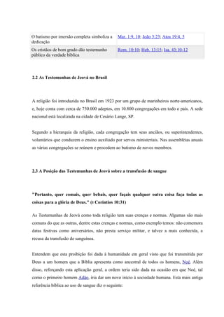 O batismo por imersão completa simboliza a      Mar. 1:9, 10; João 3:23; Atos 19:4, 5
dedicação
Os cristãos de bom grado dão testemunho         Rom. 10:10; Heb. 13:15; Isa. 43:10-12
público da verdade bíblica




2.2 As Testemunhas de Jeová no Brasil




A religião foi introduzida no Brasil em 1923 por um grupo de marinheiros norte-americanos,
e, hoje conta com cerca de 750.000 adeptos, em 10.800 congregações em todo o país. A sede
nacional está localizada na cidade de Cesário Lange, SP.


Segundo a hierarquia da religião, cada congregação tem seus anciãos, ou superintendentes,
voluntários que conduzem o ensino auxiliado por servos ministeriais. Nas assembléias anuais
as várias congregações se reúnem e procedem ao batismo de novos membros.




2.3 A Posição das Testemunhas de Jeová sobre a transfusão de sangue




"Portanto, quer comais, quer bebais, quer façais qualquer outra coisa faça todas as
coisas para a glória de Deus." (1 Coríntios 10:31)

As Testemunhas de Jeová como toda religião tem suas crenças e normas. Algumas são mais
comuns do que as outras, dentre estas crenças e normas, como exemplo temos: não comemora
datas festivas como aniversários, não presta serviço militar, e talvez a mais conhecida, a
recusa da transfusão de sanguínea.


Entendem que esta proibição foi dada à humanidade em geral visto que foi transmitida por
Deus a um homem que a Bíblia apresenta como ancestral de todos os homens, Noé. Além
disso, reforçando esta aplicação geral, a ordem teria sido dada na ocasião em que Noé, tal
como o primeiro homem Adão, iria dar um novo início à sociedade humana. Esta mais antiga
referência bíblica ao uso de sangue diz o seguinte:
 