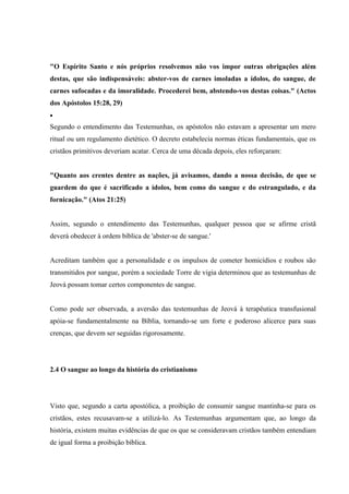 "O Espírito Santo e nós próprios resolvemos não vos impor outras obrigações além
destas, que são indispensáveis: abster-vos de carnes imoladas a ídolos, do sangue, de
carnes sufocadas e da imoralidade. Procederei bem, abstendo-vos destas coisas." (Actos
dos Apóstolos 15:28, 29)
•
Segundo o entendimento das Testemunhas, os apóstolos não estavam a apresentar um mero
ritual ou um regulamento dietético. O decreto estabelecia normas éticas fundamentais, que os
cristãos primitivos deveriam acatar. Cerca de uma década depois, eles reforçaram:


"Quanto aos crentes dentre as nações, já avisamos, dando a nossa decisão, de que se
guardem do que é sacrificado a ídolos, bem como do sangue e do estrangulado, e da
fornicação." (Atos 21:25)


Assim, segundo o entendimento das Testemunhas, qualquer pessoa que se afirme cristã
deverá obedecer à ordem bíblica de 'abster-se de sangue.'


Acreditam também que a personalidade e os impulsos de cometer homicídios e roubos são
transmitidos por sangue, porém a sociedade Torre de vigia determinou que as testemunhas de
Jeová possam tomar certos componentes de sangue.


Como pode ser observada, a aversão das testemunhas de Jeová à terapêutica transfusional
apóia-se fundamentalmente na Bíblia, tornando-se um forte e poderoso alicerce para suas
crenças, que devem ser seguidas rigorosamente.




2.4 O sangue ao longo da história do cristianismo




Visto que, segundo a carta apostólica, a proibição de consumir sangue mantinha-se para os
cristãos, estes recusavam-se a utilizá-lo. As Testemunhas argumentam que, ao longo da
história, existem muitas evidências de que os que se consideravam cristãos também entendiam
de igual forma a proibição bíblica.
 