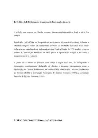 2.5 A Liberdade Religiosa dos Seguidores da Testemunha de Jeová




A religião esta presente na vida das pessoas e das comunidades políticas desde o inicio dos
tempos.


John Locke (1632-1704), um dos principais precursores e teóricos do liberalismo, defendeu a
liberdade religiosa como um componente essencial da liberdade individual. Suas idéias
influenciaram a declaração de independência dos Estados Unidos de 1776 sendo a primeira
emenda a Constituição Americana de 1877, previu a separação da religião e do Estado e
assegurou seu livre exercício.


A partir daí o direito de professar uma crença e seguir seus ritos, foi incorporada a
documentos constitucionais, declaração de direitos e diplomas internacionais como a
Declaração dos Direitos do Homem e o Cidadão (1789), a Declaração Universal dos Direitos
do Homem (1966), a Convenção Americana de Direitos Humanos (1969).A Convenção
Européia de Direitos Humanos (1953).




3 PRINCIPIOS CONSTITUCIONAIS ASSEGURADOS
 