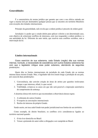 Generalidades
É a característica da norma jurídica que garante que com a sua efetiva entrada em
vigor a mesma terá por destinatário qualquer pessoa que se encontre em território Brasileiro
com exceções dos tratados internacionais.
Principio da generalidade, nele revela que a ordem jurídica é preceito de ordem geral.
Jurisdição é o poder que o estado detém para aplicar o direito a um determinado caso,
com objetivo de solucionar conflitos de interesses, com isso resguardar a ordem jurídica e a
sua autoridade da lei. Diferente da auto tutela, que resolvia seus conflitos sozinhos, sem a
intervenção da lei.
Limites internacionais
Como exercício de sua soberania, cada Estado (nação) dita sua normas
internas. Contudo, a necessidade de coexistência com outros Estados soberanos faz
com que o legislador mitigue esse poder soberano, atendendo às seguintes
ponderações:
Quem dita os limites internacionais da jurisdição de cada Estado são as normas
internas desse mesmo Estado. Mas, o legislador não leva muito longe a jurisdição de seu país,
por causa de duas ponderações:
1. Conveniência, não convém criação de áreas de atritos por questões irrelevantes
porque o que interessa, afinal, é a paz social.
2. Viabilidade, evitam-se os casos em que não será possível a imposição autoritativa
do cumprimento da sentença.
A doutrina elenca três motivos que recomendam a observância dessas regras.
1. A soberania de outros Estados
2. O respeito às convenções internacionais
3. Razões de interesse do próprio Estado.
Sendo assim, em tese cada Estado tem poder jurisdicional nos limites de seu território.
Como exemplo, do direito brasileiro, os conflitos civis consideram-se ligados ao
território nacional quando:
1. O réu tiver domicílio no Brasil.
2. Versar a pretensão do autor sobre a obrigação a ser cumprida no Brasil.
 