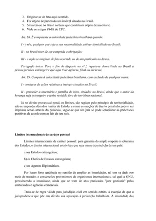 3. Originar-se de fato aqui ocorrido.
4. For objeto de pretensão um imóvel situado no Brasil.
5. Situarem-se no Brasil os bens que constituam objeto de inventario.
6. Vide os artigos 88-89 do CPC.
Art. 88. É competente a autoridade judiciária brasileira quando:
I - o réu, qualquer que seja a sua nacionalidade, estiver domiciliado no Brasil;
II - no Brasil tiver de ser cumprida a obrigação;
III - a ação se originar de fato ocorrido ou de ato praticado no Brasil.
Parágrafo único. Para o fim do disposto no no
I, reputa-se domiciliada no Brasil a
pessoa jurídica estrangeira que aqui tiver agência, filial ou sucursal.
Art. 89. Compete à autoridade judiciária brasileira, com exclusão de qualquer outra:
I - conhecer de ações relativas a imóveis situados no Brasil;
II - proceder a inventário e partilha de bens, situados no Brasil, ainda que o autor da
herança seja estrangeiro e tenha residido fora do território nacional.
Já no direito processual penal, os limites, são regidos pelo principio da territorialidade,
não se impondo além dos limites do Estado, e como as sanções de direito penal não podem ser
impostas senão através do processo, segue-se que um juiz só pode solucionar as pretensões
punitivas de acordo com as leis de seu país.
Limites internacionais de caráter pessoal
Limites internacionais de caráter pessoal: para garantia do amplo respeito à soberania
dos Estados, o direito internacional estabelece que seja imune à jurisdição de um país:
a) os Estados estrangeiros;
b) os Chefes de Estados estrangeiros;
c) os Agentes Diplomáticos.
Por haver forte tendência no sentido de ampliar as imunidades, tal tem se dado por
meio de tratados e convenções provenientes de organismos internacionais, tal qual a ONU,
prevalecendo a imunidade, ainda que se trate de atos praticados "jure gestionis" pelas
embaixadas e agências comerciais.
Trata-se de regra válida para jurisdição civil em sentido estrito, à exceção de que a
jurisprudência que põe em dúvida sua aplicação à jurisdição trabalhista. A imunidade das
 