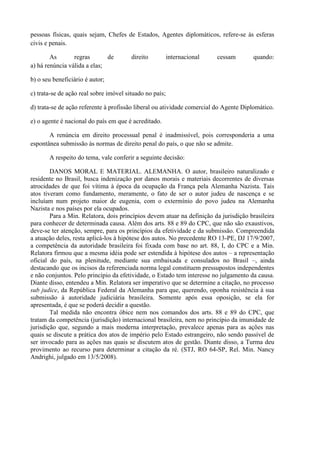 pessoas físicas, quais sejam, Chefes de Estados, Agentes diplomáticos, refere-se às esferas
civis e penais.
As regras de direito internacional cessam quando:
a) há renúncia válida a elas;
b) o seu beneficiário é autor;
c) trata-se de ação real sobre imóvel situado no país;
d) trata-se de ação referente à profissão liberal ou atividade comercial do Agente Diplomático.
e) o agente é nacional do país em que é acreditado.
A renúncia em direito processual penal é inadmissível, pois corresponderia a uma
espontânea submissão às normas de direito penal do país, o que não se admite.
A respeito do tema, vale conferir a seguinte decisão:
DANOS MORAL E MATERIAL. ALEMANHA. O autor, brasileiro naturalizado e
residente no Brasil, busca indenização por danos morais e materiais decorrentes de diversas
atrocidades de que foi vítima à época da ocupação da França pela Alemanha Nazista. Tais
atos tiveram como fundamento, meramente, o fato de ser o autor judeu de nascença e se
incluíam num projeto maior de eugenia, com o extermínio do povo judeu na Alemanha
Nazista e nos países por ela ocupados.
Para a Min. Relatora, dois princípios devem atuar na definição da jurisdição brasileira
para conhecer de determinada causa. Além dos arts. 88 e 89 do CPC, que não são exaustivos,
deve-se ter atenção, sempre, para os princípios da efetividade e da submissão. Compreendida
a atuação deles, resta aplicá-los à hipótese dos autos. No precedente RO 13-PE, DJ 17/9/2007,
a competência da autoridade brasileira foi fixada com base no art. 88, I, do CPC e a Min.
Relatora firmou que a mesma idéia pode ser estendida à hipótese dos autos – a representação
oficial do país, na plenitude, mediante sua embaixada e consulados no Brasil –, ainda
destacando que os incisos da referenciada norma legal constituem pressupostos independentes
e não conjuntos. Pelo princípio da efetividade, o Estado tem interesse no julgamento da causa.
Diante disso, entendeu a Min. Relatora ser imperativo que se determine a citação, no processo
sub judice, da República Federal da Alemanha para que, querendo, oponha resistência à sua
submissão à autoridade judiciária brasileira. Somente após essa oposição, se ela for
apresentada, é que se poderá decidir a questão.
Tal medida não encontra óbice nem nos comandos dos arts. 88 e 89 do CPC, que
tratam da competência (jurisdição) internacional brasileira, nem no princípio da imunidade de
jurisdição que, segundo a mais moderna interpretação, prevalece apenas para as ações nas
quais se discute a prática dos atos de império pelo Estado estrangeiro, não sendo passível de
ser invocado para as ações nas quais se discutem atos de gestão. Diante disso, a Turma deu
provimento ao recurso para determinar a citação da ré. (STJ, RO 64-SP, Rel. Min. Nancy
Andrighi, julgado em 13/5/2008).
 