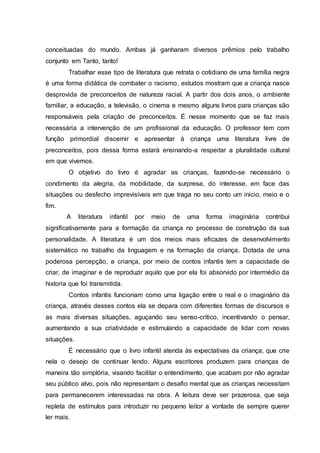 conceituadas do mundo. Ambas já ganharam diversos prêmios pelo trabalho
conjunto em Tanto, tanto!
Trabalhar esse tipo de literatura que retrata o cotidiano de uma família negra
é uma forma didática de combater o racismo, estudos mostram que a criança nasce
desprovida de preconceitos de natureza racial. A partir dos dois anos, o ambiente
familiar, a educação, a televisão, o cinema e mesmo alguns livros para crianças são
responsáveis pela criação de preconceitos. É nesse momento que se faz mais
necessária a intervenção de um profissional da educação. O professor tem com
função primordial discernir e apresentar à criança uma literatura livre de
preconceitos, pois dessa forma estará ensinando-a respeitar a pluralidade cultural
em que vivemos.
O objetivo do livro é agradar as crianças, fazendo-se necessário o
condimento da alegria, da mobilidade, da surpresa, do interesse, em face das
situações ou desfecho imprevisíveis em que traga no seu conto um inicio, meio e o
fim.
A literatura infantil por meio de uma forma imaginária contribui
significativamente para a formação da criança no processo de construção da sua
personalidade. A literatura é um dos meios mais eficazes de desenvolvimento
sistemático no trabalho da linguagem e na formação da criança. Dotada de uma
poderosa percepção, a criança, por meio de contos infantis tem a capacidade de
criar, de imaginar e de reproduzir aquilo que por ela foi absorvido por intermédio da
historia que foi transmitida.
Contos infantis funcionam como uma ligação entre o real e o imaginário da
criança, através desses contos ela se depara com diferentes formas de discursos e
as mais diversas situações, aguçando seu senso-crítico, incentivando o pensar,
aumentando a sua criatividade e estimulando a capacidade de lidar com novas
situações.
É necessário que o livro infantil atenda às expectativas da criança, que crie
nela o desejo de continuar lendo. Alguns escritores produzem para crianças de
maneira tão simplória, visando facilitar o entendimento, que acabam por não agradar
seu público alvo, pois não representam o desafio mental que as crianças necessitam
para permanecerem interessadas na obra. A leitura deve ser prazerosa, que seja
repleta de estímulos para introduzir no pequeno leitor a vontade de sempre querer
ler mais.
 