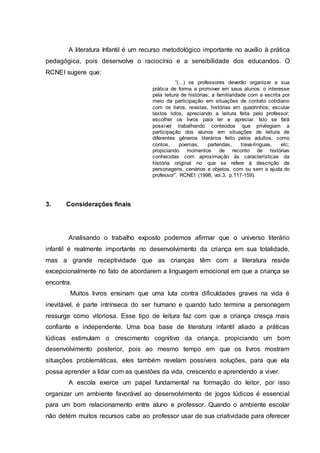 A literatura Infantil é um recurso metodológico importante no auxílio à prática
pedagógica, pois desenvolve o raciocínio e a sensibilidade dos educandos. O
RCNEI sugere que:
“(...) os professores deverão organizar a sua
prática de forma a promover em seus alunos: o interesse
pela leitura de histórias; a familiaridade com a escrita por
meio da participação em situações de contato cotidiano
com os livros, revistas, histórias em quadrinhos; escutar
textos lidos, apreciando a leitura feita pelo professor;
escolher os livros para ler e apreciar. Isto se fará
possível trabalhando conteúdos que privilegiam a
participação dos alunos em situações de leitura de
diferentes gêneros literários feito pelos adultos, como
contos, poemas, parlendas, trava-línguas, etc;
propiciando momentos de reconto de histórias
conhecidas com aproximação às características da
história original no que se refere à descrição de
personagens, cenários e objetos, com ou sem a ajuda do
professor”. RCNEI (1998, vol.3, p.117-159).
3. Considerações finais
Analisando o trabalho exposto podemos afirmar que o universo literário
infantil é realmente importante no desenvolvimento da criança em sua totalidade,
mas a grande receptividade que as crianças têm com a literatura reside
excepcionalmente no fato de abordarem a linguagem emocional em que a criança se
encontra.
Muitos livros ensinam que uma luta contra dificuldades graves na vida é
inevitável, é parte intrínseca do ser humano e quando tudo termina a personagem
ressurge como vitoriosa. Esse tipo de leitura faz com que a criança cresça mais
confiante e independente. Uma boa base de literatura infantil aliado a práticas
lúdicas estimulam o crescimento cognitivo da criança, propiciando um bom
desenvolvimento posterior, pois ao mesmo tempo em que os livros mostram
situações problemáticas, eles também revelam possíveis soluções, para que ela
possa aprender a lidar com as questões da vida, crescendo e aprendendo a viver.
A escola exerce um papel fundamental na formação do leitor, por isso
organizar um ambiente favorável ao desenvolvimento de jogos lúdicos é essencial
para um bom relacionamento entre aluno e professor. Quando o ambiente escolar
não detém muitos recursos cabe ao professor usar de sua criatividade para oferecer
 
