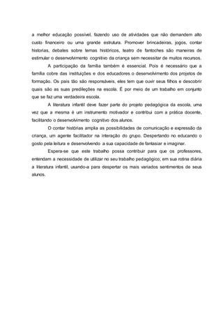 a melhor educação possível, fazendo uso de atividades que não demandem alto
custo financeiro ou uma grande estrutura. Promover brincadeiras, jogos, contar
historias, debates sobre temas históricos, teatro de fantoches são maneiras de
estimular o desenvolvimento cognitivo da criança sem necessitar de muitos recursos.
A participação da família também é essencial. Pois é necessário que a
família cobre das instituições e dos educadores o desenvolvimento dos projetos de
formação. Os pais tão são responsáveis, eles tem que ouvir seus filhos e descobrir
quais são as suas predileções na escola. É por meio de um trabalho em conjunto
que se faz uma verdadeira escola.
A literatura infantil deve fazer parte do projeto pedagógica da escola, uma
vez que a mesma é um instrumento motivador e contribui com a prática docente,
facilitando o desenvolvimento cognitivo dos alunos.
O contar histórias amplia as possibilidades de comunicação e expressão da
criança, um agente facilitador na interação do grupo. Despertando no educando o
gosto pela leitura e desenvolvendo a sua capacidade de fantasiar e imaginar.
Espera-se que este trabalho possa contribuir para que os professores,
entendam a necessidade de utilizar no seu trabalho pedagógico, em sua rotina diária
a literatura infantil, usando-a para despertar os mais variados sentimentos de seus
alunos.
 