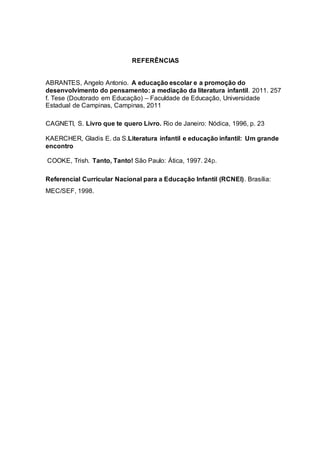 REFERÊNCIAS
ABRANTES, Angelo Antonio. A educação escolar e a promoção do
desenvolvimento do pensamento: a mediação da literatura infantil. 2011. 257
f. Tese (Doutorado em Educação) – Faculdade de Educação, Universidade
Estadual de Campinas, Campinas, 2011
CAGNETI, S. Livro que te quero Livro. Rio de Janeiro: Nódica, 1996, p. 23
KAERCHER, Gladis E. da S.Literatura infantil e educação infantil: Um grande
encontro
COOKE, Trish. Tanto, Tanto! São Paulo: Ática, 1997. 24p.
Referencial Curricular Nacional para a Educação Infantil (RCNEI). Brasília:
MEC/SEF, 1998.
 