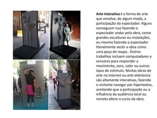 Arte interativa é a forma de arte
que envolve, de algum modo, a
participação do espectador. Alguns
conseguem isso fazendo o
espectador andar pela obra, como
grandes esculturas ou instalações,
ou mesmo fazendo o espectador
literalmente vestir a obra como
uma peça de roupa.. Outros
trabalhos incluem computadores e
sensores para responder a
movimento, sons, calor ou outros
tipos de estímulo. Muitas obras de
arte na Internet ou arte eletrónica
são altamente interativas, fazendo
o visitante navegar por hipertextos,
aceitando que a participação ou a
influência da audiência local ou
remota altere o curso da obra.
 