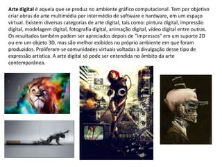 Arte digital é aquela que se produz no ambiente gráfico computacional. Tem por objetivo
criar obras de arte multimédia por intermédio de software e hardware, em um espaço
virtual. Existem diversas categorias de arte digital, tais como: pintura digital, impressão
digital, modelagem digital, fotografia digital, animação digital, vídeo digital entre outras.
Os resultados também podem ser apreciados depois de "impressos" em um suporte 2D
ou em um objeto 3D, mas são melhor exibidos no próprio ambiente em que foram
produzidos. Proliferam-se comunidades virtuais voltadas à divulgação desse tipo de
expressão artística. A arte digital só pode ser entendida no âmbito da arte
contemporânea.
 