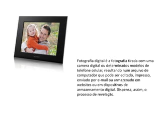 Fotografia digital é a fotografia tirada com uma
camera digital ou determinados modelos de
telefone celular, resultando num arquivo de
computador que pode ser editado, impresso,
enviado por e-mail ou armazenado em
websites ou em dispositivos de
armazenamento digital. Dispensa, assim, o
processo de revelação.
 