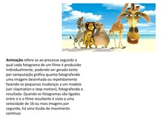 Animação refere-se ao processo segundo o
qual cada fotograma de um filme é produzido
individualmente, podendo ser gerado tanto
por computação gráfica quanto fotografando
uma imagem desenhada ou repetidamente
fazendo-se pequenas mudanças a um modelo
(ver claymation e stop motion), fotografando o
resultado. Quando os fotogramas são ligados
entre si e o filme resultante é visto a uma
velocidade de 16 ou mais imagens por
segundo, há uma ilusão de movimento
contínuo
 