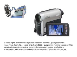 O vídeo digital é um formato digital de vídeo que permite a gravação em fitas
magnéticas. Formato de vídeo lançado em 1996 e que permite registrar vídeos em fitas
cassete digitais sobre uma leve compressão para cada imagem. Isto facilita a
transferência diretamente do vídeo para um computador para realizar a edição.
 