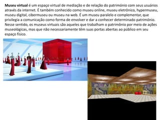 Museu virtual é um espaço virtual de mediação e de relação do património com seus usuários
através da internet. É também conhecido como museu online, museu eletrônico, hypermuseu,
museu digital, cibermuseu ou museu na web. É um museu paralelo e complementar, que
privilegia a comunicação como forma de envolver e dar a conhecer determinado património.
Nesse sentido, os museus virtuais são aqueles que trabalham o patrimônio por meio de ações
museológicas, mas que não necessariamente têm suas portas abertas ao público em seu
espaço físico.
 