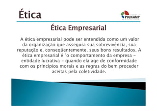 A ética empresarial pode ser entendida como um valor
   da organização que assegura sua sobrevivência, sua
reputação e, conseqüentemente, seus bons resultados. A
   ética empresarial é "o comportamento da empresa -
  entidade lucrativa - quando ela age de conformidade
 com os princípios morais e as regras do bem proceder
                aceitas pela coletividade.
 