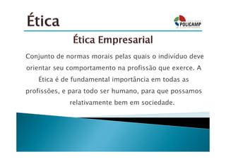 Conjunto de normas morais pelas quais o indivíduo deve
orientar seu comportamento na profissão que exerce. A
   Ética é de fundamental importância em todas as
profissões, e para todo ser humano, para que possamos
        viver relativamente bem em sociedade.
 