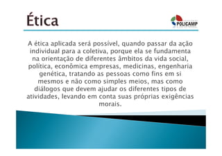 A ética aplicada será possível, quando passar da ação
 individual para a coletiva, porque ela se fundamenta
  na orientação de diferentes âmbitos da vida social,
política, econômica empresas, medicinas, engenharia
     genética, tratando as pessoas como fins em si
    mesmos e não como simples meios, mas como
   diálogos que devem ajudar os diferentes tipos de
atividades, levando em conta suas próprias exigências
                         morais.
 