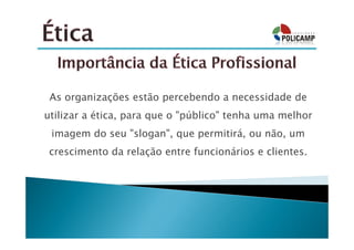 As organizações estão percebendo a necessidade de
utilizar a ética, para que o "público" tenha uma melhor
 imagem do seu "slogan", que permitirá, ou não, um
 crescimento da relação entre funcionários e clientes.
 