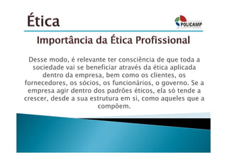 Desse modo, é relevante ter consciência de que toda a
   sociedade vai se beneficiar através da ética aplicada
      dentro da empresa, bem como os clientes, os
fornecedores, os sócios, os funcionários, o governo. Se a
 empresa agir dentro dos padrões éticos, ela só tende a
crescer, desde a sua estrutura em si, como aqueles que a
                       compõem.
 
