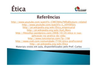 http://www.youtube.com/watch?v=CME5NHa7Nfk&feature=related
          http://www.youtube.com/watch?v=L_V0Y0lFJUs
           http://pt.wikipedia.org/wiki/Ética_empresarial
               http://pt.wikipedia.org/wiki/Karl_Marx
    http://filosofojr.wordpress.com/2008/10/24/etica-e-sua-
                   aplicacao-na-pratica-da-vida/
                http://www.isecretarias.com/?p=198
    http://www.via6.com/comunidade/7194/etica-profissional
                  http://pt.wikipedia.org/wiki/Ética
    Materiais vistos em aula, disponibilizados pelo Prof. Carlos
 