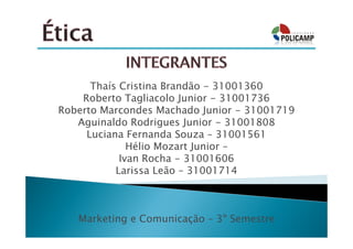Thaís Cristina Brandão - 31001360
    Roberto Tagliacolo Junior - 31001736
Roberto Marcondes Machado Junior - 31001719
   Aguinaldo Rodrigues Junior - 31001808
     Luciana Fernanda Souza – 31001561
              Hélio Mozart Junior –
            Ivan Rocha - 31001606
           Larissa Leão – 31001714



   Marketing e Comunicação – 3º Semestre
 