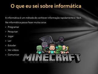 A informática é um método de conhecer informação rapidamente e fácil.
Na informática posso fazer muita coisa:
 Programar
 Pesquisar
 Jogar
 Ler
 Estudar
 Ver vídeos
 Comunicar
O que eu sei sobre informática
 