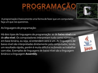 A programação é basicamente uma forma de fazer que um computador
faça um que nos queremos.
As linguagens de programação:
Há dois tipos de linguagens de programação: as de baixo nível e as
de alto nível.Os computadores interpretam tudo como números
em base binária, ou seja, só entendem zero e um. As linguagens de
baixo nível são interpretadas diretamente pelo computador, tendo
um resultado rápido, porém é muito difícil e incômodo se trabalhar
com elas. Exemplos de linguagens de baixo nível são a linguagem
binária e a linguagem Assembly.
 