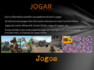 Com a informática também nos podemos divertir a jogar.
Se não houvesse jogos não tinha tanto interesse em estar na Informática.
Jogos tais como: Minecraft, Conter Strike, Leage of Legens, etc.
Existe também sites onde podem0s jogar por exemplo o friv.com brincar.pt
e muitos mais, é só pesquisar jogos online.
JOGAR
 