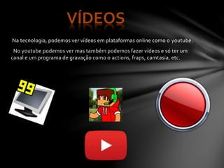 Na tecnologia, podemos ver vídeos em plataformas online como o youtube.
No youtube podemos ver mas também podemos fazer vídeos e só ter um
canal e um programa de gravação como o actions, fraps, camtasia, etc.
VÍDEOS
 