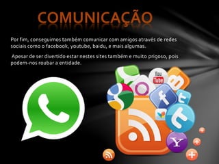 Por fim, conseguimos também comunicar com amigos através de redes
sociais como o facebook, youtube, baidu, e mais algumas.
Apesar de ser divertido estar nestes sites também e muito prigoso, pois
podem-nos roubar a entidade.
COMUNICAÇÃO
 