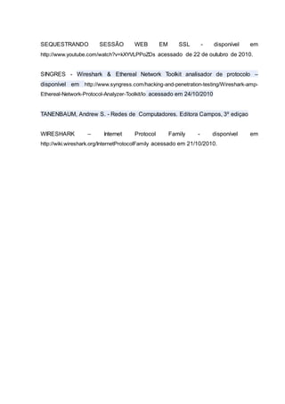 SEQUESTRANDO SESSÃO WEB EM SSL - disponível em
http://www.youtube.com/watch?v=kXYVLPPoZDs acessado de 22 de outubro de 2010.
SINGRES - Wireshark & Ethereal Network Toolkit analisador de protocolo –
disponível em http://www.syngress.com/hacking-and-penetration-testing/Wireshark-amp-
Ethereal-Network-Protocol-Analyzer-Toolkit/lo acessado em 24/10/2010
TANENBAUM, Andrew S. - Redes de Computadores. Editora Campos, 3º ediçao
WIRESHARK – Internet Protocol Family - disponível em
http://wiki.wireshark.org/InternetProtocolFamily acessado em 21/10/2010.
 