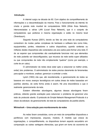 Introdução
A internet surgiu na década de 60. Com objetivo de compartilhamento de
informações e a descentralização da mesma. Para o funcionamento da internet, foi
criada a grande rede mundial de computadores WAN (Wide Área Network),
interconectadas a várias LAN (Local Área Network), que é o conjunto de
computadores que pertence à mesma organização e estão no mesmo local
(Tanenbaum).
Segundo Kurose (2001), devido ao fato de uma rede de computadores
consistirem de muitas partes complexas de hardware e software tais como links,
equipamentos, pontes, roteadores e outros dispositivos, quando centenas ou
milhares destes dispositivos são conectados uns aos outros para formar uma rede. É
de se esperar que componentes vão eventualmente funcionar mal, que elementos
de rede poderão ser desconfigurados, que recursos da rede serão super utilizados
ou que componentes de rede irão simplesmente “quebrar” (como por exemplo, o
corte de um cabo).
O administrador de redes deve estar apto a solucionar (e melhor ainda,
evitar) tais problemas. O administrador de redes precisa claramente de ferramentas
para ajudar a monitorar, analisar, gerenciar e controlar a rede.
Lynch (1993) cita que, até recentemente, o gerenciamento de redes se
baseava em novos avanços tecnológicos em outras áreas de redes baseadas em
padrões abertos, de certa forma ainda é assim. Há uma discordância o que é
realmente gerenciamento de rede.
Existem diferentes abordagens, algumas dessas abordagens foram
práticas, obtendo grande aceitação para solucionar o problema de gerenciar uma
rede de protocolo aberto. O protocolo de Simple Network Management Protocolo é a
chave da estrutura de gerenciamento de rede de computadores de padrão aberto.
Whireshark – Uma solução para monitoramento de redes
As redes foram concebidas, como um meio de compartilhar dispositivos e
periféricos com impressoras, arquivos, modens. À medida que cresce às
organizações, o compartilhamento, os dispositivos tomam aspecto secundário em
comparação as outras vantagens oferecidas, que giram em torno da economia de
 