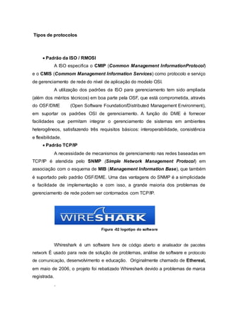 Tipos de protocolos
 Padrão da ISO / RMOSI
A ISO especifica o CMIP (Common Management InformationProtocol)
e o CMIS (Commom Management Information Services) como protocolo e serviço
de gerenciamento de rede do nível de aplicação do modelo OSI.
A utilização dos padrões da ISO para gerenciamento tem sido ampliada
(além dos méritos técnicos) em boa parte pela OSF, que está comprometida, através
do OSF/DME (Open Software Foundation/Distributed Management Environment),
em suportar os padrões OSI de gerenciamento. A função do DME é fornecer
facilidades que permitam integrar o gerenciamento de sistemas em ambientes
heterogêneos, satisfazendo três requisitos básicos: interoperabilidade, consistência
e flexibilidade.
 Padrão TCP/IP
A necessidade de mecanismos de gerenciamento nas redes baseadas em
TCP/IP é atendida pelo SNMP (Simple Network Management Protocol) em
associação com o esquema de MIB (Management Information Base), que também
é suportado pelo padrão OSF/DME. Uma das vantagens do SNMP é a simplicidade
e facilidade de implementação e com isso, a grande maioria dos problemas de
gerenciamento de rede podem ser contornados com TCP/IP.
Figura -02 logotipo do software
Whireshark é um software livre de código aberto e analisador de pacotes
network É usado para rede de solução de problemas, análise de software e protocolo
de comunicação, desenvolvimento e educação. Originalmente chamado de Ethereal,
em maio de 2006, o projeto foi rebatizado Whireshark devido a problemas de marca
registrada.
.
 