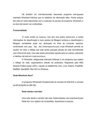 Há também um mal-intencionado desonesto programa anti-spyware
chamado Wireshark Antivírus que os relatórios de informação falsa. Packet analyzer
Isto está em nada relacionado com o analisador de pacotes de programa, Wireshark, e
os dois não devem ser confundidas.
Funcionalidade
É muito similar ao tcpdump, mas tem uma gráfica defront-end, e muitas
informações de classificação e mais opções de filtragem (embora a classificação e
filtragem semelhante pode ser alcançado na linha de comando tcpdump,
combinando com grep , tipo , etc.) Ethernetpromiscuous mode Wireshark permite ao
usuário ver todo o tráfego que está sendo passada através da rede (normalmente
uma Ethernet de rede, mas está sendo adicionado suporte para os outros), colocando
a interface de rede em modo promíscuo.
O Wireshark, antigamente chamado Ethereal, é um programa que analisa
o tráfego de rede, organizando-o através de protocolos. Registrado pela GNU
General PublicLicense (GPL), suporta as plataformas Unix, Linux, Solaris, FreeBSB,
NetBSD, OpenBSD, Mac OS X e Windows.
Onde Wireshark Atua?
O programa Whireshark Simplesmente da camada de ENLACE a camada
de APLICAÇÃO do RM OSI.
Rede cliente e servidor
Uma rede cliente e servidor são rede implementadas nas empresas.Essas
Rede tem com objetivo de compartilhar dispositivos e arquivos.
 