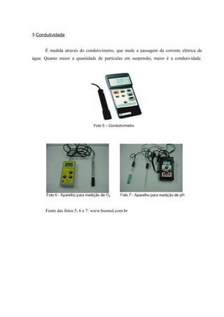 3 Condutividade


      É medida através do condutivímetro, que mede a passagem da corrente elétrica da
água. Quanto maior a quantidade de partículas em suspensão, maior é a condutividade.




                               Foto 5 – Condutivímetro




      Fonte das fotos 5, 6 e 7: www.biomol.com.br
 