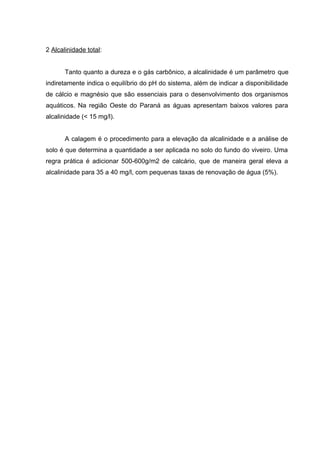 2 Alcalinidade total:


       Tanto quanto a dureza e o gás carbônico, a alcalinidade é um parâmetro que
indiretamente indica o equilíbrio do pH do sistema, além de indicar a disponibilidade
de cálcio e magnésio que são essenciais para o desenvolvimento dos organismos
aquáticos. Na região Oeste do Paraná as águas apresentam baixos valores para
alcalinidade (< 15 mg/l).


       A calagem é o procedimento para a elevação da alcalinidade e a análise de
solo é que determina a quantidade a ser aplicada no solo do fundo do viveiro. Uma
regra prática é adicionar 500-600g/m2 de calcário, que de maneira geral eleva a
alcalinidade para 35 a 40 mg/l, com pequenas taxas de renovação de água (5%).
 