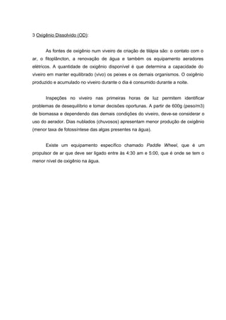 3 Oxigênio Dissolvido (OD):


      As fontes de oxigênio num viveiro de criação de tilápia são: o contato com o
ar, o fitoplâncton, a renovação de água e também os equipamento aeradores
elétricos. A quantidade de oxigênio disponível é que determina a capacidade do
viveiro em manter equilibrado (vivo) os peixes e os demais organismos. O oxigênio
produzido e acumulado no viveiro durante o dia é consumido durante a noite.


      Inspeções no viveiro nas primeiras horas de luz permitem identificar
problemas de desequilíbrio e tomar decisões oportunas. A partir de 600g (peso/m3)
de biomassa e dependendo das demais condições do viveiro, deve-se considerar o
uso do aerador. Dias nublados (chuvosos) apresentam menor produção de oxigênio
(menor taxa de fotossíntese das algas presentes na água).


      Existe um equipamento específico chamado Paddle Wheel, que é um
propulsor de ar que deve ser ligado entre às 4:30 am e 5:00, que é onde se tem o
menor nível de oxigênio na água.
 