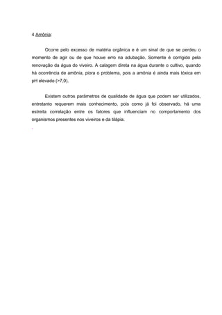 4 Amônia:


      Ocorre pelo excesso de matéria orgânica e é um sinal de que se perdeu o
momento de agir ou de que houve erro na adubação. Somente é corrigido pela
renovação da água do viveiro. A calagem direta na água durante o cultivo, quando
há ocorrência de amônia, piora o problema, pois a amônia é ainda mais tóxica em
pH elevado (>7,0).


      Existem outros parâmetros de qualidade de água que podem ser utilizados,
entretanto requerem mais conhecimento, pois como já foi observado, há uma
estreita correlação entre os fatores que influenciam no comportamento dos
organismos presentes nos viveiros e da tilápia.
.
 