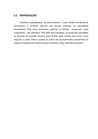 2.2   REPRODUÇÃO

      Criadores especializados - os alevinocultores – é que mantém um plantel de
reprodutores e fornecem alevinos aos demais criadores: os piscicultores
terminadores. Para maior rendimento, somente os machos - porque tem maior
crescimento – são cultivados. Para obter esta população, as larvas são submetidas
ao processo de reversão sexual e após 30 dias estão prontas para iniciar a fase
seguinte: o cultivo. Para o sucesso do cultivo não se recomenda o povoamento de
viveiros de engorda com peixes de peso inferiores a 25g, chamados de juvenis.
 