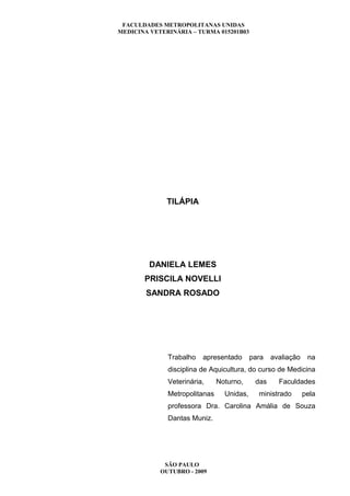 FACULDADES METROPOLITANAS UNIDAS
MEDICINA VETERINÁRIA – TURMA 015201B03




              TILÁPIA




         DANIELA LEMES
       PRISCILA NOVELLI
        SANDRA ROSADO




              Trabalho   apresentado       para   avaliação    na
              disciplina de Aquicultura, do curso de Medicina
              Veterinária,     Noturno,     das     Faculdades
              Metropolitanas     Unidas,     ministrado       pela
              professora Dra. Carolina Amália de Souza
              Dantas Muniz.




             SÃO PAULO
            OUTUBRO - 2009
 