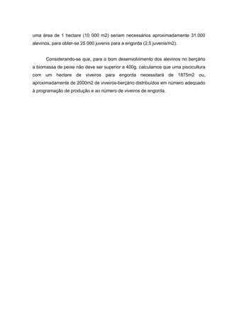 uma área de 1 hectare (10 000 m2) seriam necessários aproximadamente 31.000
alevinos, para obter-se 25 000 juvenis para a engorda (2,5 juvenis/m2).


      Considerando-se que, para o bom desenvolvimento dos alevinos no berçário
a biomassa de peixe não deve ser superior a 400g, calculamos que uma piscicultura
com um hectare de viveiros para engorda necessitará de 1875m2 ou,
aproximadamente de 2000m2 de viveiros-berçário distribuídos em número adequado
à programação de produção e ao número de viveiros de engorda.
 