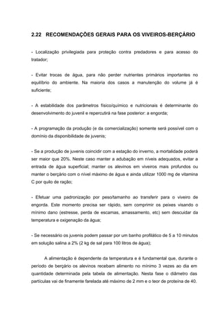2.22 RECOMENDAÇÕES GERAIS PARA OS VIVEIROS-BERÇÁRIO


- Localização privilegiada para proteção contra predadores e para acesso do
tratador;


- Evitar trocas de água, para não perder nutrientes primários importantes no
equilíbrio do ambiente. Na maioria dos casos a manutenção do volume já é
suficiente;


- A estabilidade dos parâmetros físico/químico e nutricionais é determinante do
desenvolvimento do juvenil e repercutirá na fase posterior: a engorda;


- A programação da produção (e da comercialização) somente será possível com o
domínio da disponibilidade de juvenis;


- Se a produção de juvenis coincidir com a estação do inverno, a mortalidade poderá
ser maior que 20%. Neste caso manter a adubação em níveis adequados, evitar a
entrada de água superficial; manter os alevinos em viveiros mais profundos ou
manter o berçário com o nível máximo de água e ainda utilizar 1000 mg de vitamina
C por quilo de ração;


- Efetuar uma padronização por peso/tamanho ao transferir para o viveiro de
engorda. Este momento precisa ser rápido, sem comprimir os peixes visando o
mínimo dano (estresse, perda de escamas, amassamento, etc) sem descuidar da
temperatura e oxigenação da água;


- Se necessário os juvenis podem passar por um banho profilático de 5 a 10 minutos
em solução salina a 2% (2 kg de sal para 100 litros de água);


       A alimentação é dependente da temperatura e é fundamental que, durante o
período de berçário os alevinos recebam alimento no mínimo 3 vezes ao dia em
quantidade determinada pela tabela de alimentação. Nesta fase o diâmetro das
partículas vai de finamente farelada até máximo de 2 mm e o teor de proteína de 40.
 