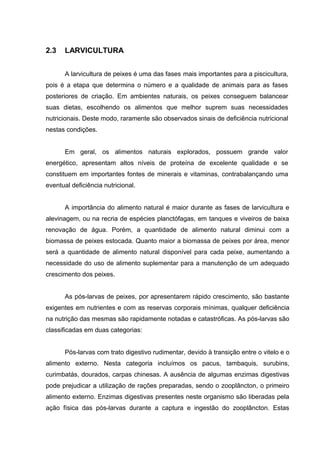 2.3    LARVICULTURA


       A larvicultura de peixes é uma das fases mais importantes para a piscicultura,
pois é a etapa que determina o número e a qualidade de animais para as fases
posteriores de criação. Em ambientes naturais, os peixes conseguem balancear
suas dietas, escolhendo os alimentos que melhor suprem suas necessidades
nutricionais. Deste modo, raramente são observados sinais de deficiência nutricional
nestas condições.


       Em geral, os alimentos naturais explorados, possuem grande valor
energético, apresentam altos níveis de proteína de excelente qualidade e se
constituem em importantes fontes de minerais e vitaminas, contrabalançando uma
eventual deficiência nutricional.


       A importância do alimento natural é maior durante as fases de larvicultura e
alevinagem, ou na recria de espécies planctófagas, em tanques e viveiros de baixa
renovação de água. Porém, a quantidade de alimento natural diminui com a
biomassa de peixes estocada. Quanto maior a biomassa de peixes por área, menor
será a quantidade de alimento natural disponível para cada peixe, aumentando a
necessidade do uso de alimento suplementar para a manutenção de um adequado
crescimento dos peixes.


       As pós-larvas de peixes, por apresentarem rápido crescimento, são bastante
exigentes em nutrientes e com as reservas corporais mínimas, qualquer deficiência
na nutrição das mesmas são rapidamente notadas e catastróficas. As pós-larvas são
classificadas em duas categorias:


       Pós-larvas com trato digestivo rudimentar, devido à transição entre o vitelo e o
alimento externo. Nesta categoria incluímos os pacus, tambaquis, surubins,
curimbatás, dourados, carpas chinesas. A ausência de algumas enzimas digestivas
pode prejudicar a utilização de rações preparadas, sendo o zooplâncton, o primeiro
alimento externo. Enzimas digestivas presentes neste organismo são liberadas pela
ação física das pós-larvas durante a captura e ingestão do zooplâncton. Estas
 