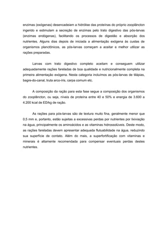 enzimas (exógenas) desencadeiam a hidrólise das proteínas do próprio zooplâncton
ingerido e estimulam a secreção de enzimas pelo trato digestivo das pós-larvas
(enzimas endógenas), facilitando os processos de digestão e absorção dos
nutrientes. Alguns dias depois de iniciada a alimentação exógena às custas de
organismos planctônicos, as pós-larvas começam a aceitar e melhor utilizar as
rações preparadas.


      Larvas com trato digestivo completo aceitam e conseguem utilizar
adequadamente rações fareladas de boa qualidade e nutricionalmente completa na
primeira alimentação exógena. Nesta categoria incluímos as pós-larvas de tilápias,
bagre-do-canal, truta arco-íris, carpa comum etc.


      A composição da ração para esta fase segue a composição dos organismos
do zooplâncton, ou seja, níveis de proteína entre 40 e 50% e energia de 3.600 a
4.200 kcal de ED/kg de ração.


      As rações para pós-larvas são de textura muito fina, geralmente menor que
0,5 mm e, portanto, estão sujeitas a excessivas perdas por nutrientes por lixiviação
na água, principalmente os aminoácidos e as vitaminas hidrossolúveis. Deste modo,
as rações fareladas devem apresentar adequada flutuabilidade na água, reduzindo
sua superfície de contato. Além do mais, a superfortificação com vitaminas e
minerais é altamente recomendada para compensar eventuais perdas destes
nutrientes.
 