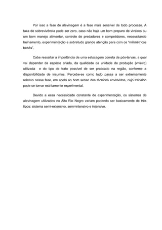 Por isso a fase de alevinagem é a fase mais sensível de todo processo. A
taxa de sobrevivência pode ser zero, caso não haja um bom preparo de viveiros ou
um bom manejo alimentar, controle de predadores e competidores, necessitando
treinamento, experimentação e sobretudo grande atenção para com os “milimétricos
bebês”.

       Cabe ressaltar a importância de uma estocagem correta de pós-larvas, a qual
vai depender da espécie criada, da qualidade da unidade de produção (viveiro)
utilizada   e do tipo de trato possível de ser praticado na região, conforme a
disponibilidade de insumos. Percebe-se como tudo passa a ser extremamente
relativo nessa fase, em apelo ao bom senso dos técnicos envolvidos, cujo trabalho
pode se tornar estritamente experimental.

       Devido a essa necessidade constante de experimentação, os sistemas de
alevinagem utilizados no Alto Rio Negro variam podendo ser basicamente de três
tipos: sistema semi-extensivo, semi-intensivo e intensivo.
 