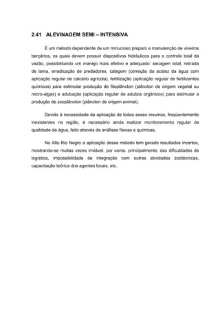 2.41 ALEVINAGEM SEMI – INTENSIVA

      É um método dependente de um minucioso preparo e manutenção de viveiros
berçários, os quais devem possuir dispositivos hidráulicos para o controle total da
vazão, possibilitando um manejo mais efetivo e adequado: secagem total, retirada
de lama, erradicação de predadores, calagem (correção da acidez da água com
aplicação regular de calcário agrícola), fertilização (aplicação regular de fertilizantes
químicos) para estimular produção de fitoplâncton (plâncton de origem vegetal ou
micro-algas) e adubação (aplicação regular de adubos orgânicos) para estimular a
produção de zooplâncton (plâncton de origem animal).

      Devido à necessidade da aplicação de todos esses insumos, freqüentemente
inexistentes na região, é necessário ainda realizar monitoramento regular da
qualidade da água, feito através de análises físicas e químicas.

      No Alto Rio Negro a aplicação desse método tem gerado resultados incertos,
mostrando-se muitas vezes inviável, por conta, principalmente, das dificuldades de
logística, impossibilidade de integração com outras atividades zootécnicas,
capacitação teórica dos agentes locais, etc.
 